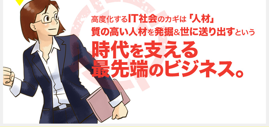 高度化するIT社会のカギは「人材」 質の高い人材を発掘&世に送り出すという 時代を支える 最先端のビジネス。 