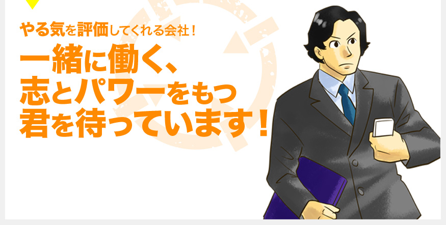 やる気を評価してくれる会社！ 一緒に働く、 志とパワーをもつ 君を待っています！ 