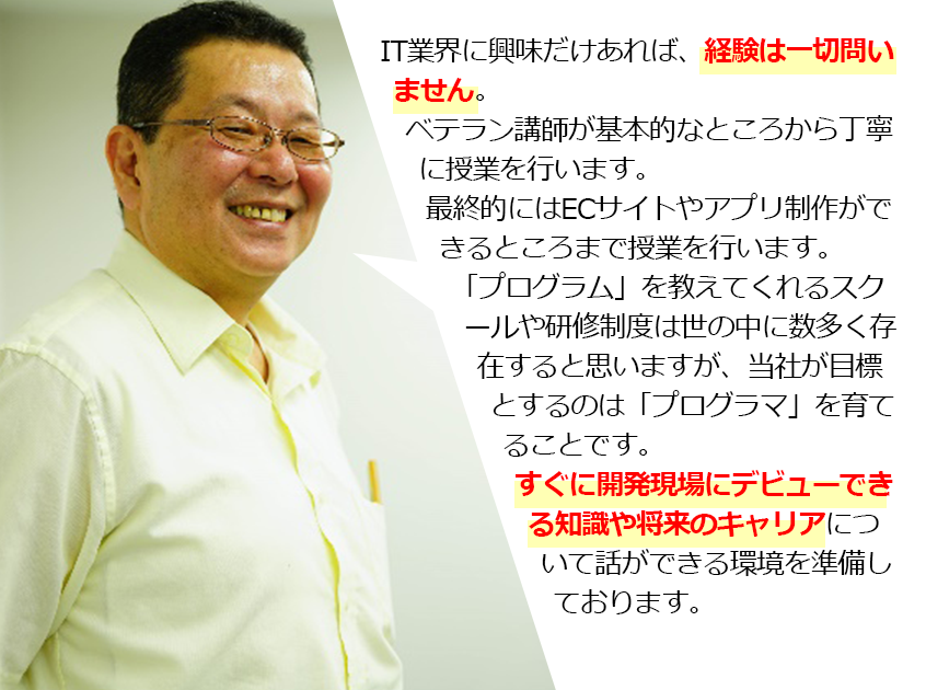  IT業界に興味だけあれば、経験は一切問いません。ベテラン講師が基本的なところから丁寧に授業を行います。最終的にはECサイトやアプリ制作ができるところまで授業を行います。「プログラム」を教えてくれるスクールや研修制度は世の中に数多く存在すると思いますが、当社が目標とするのは「プログラマ」を育てることです。すぐに開発現場にデビューできる知識や将来のキャリアについて話ができる環境を準備しております。